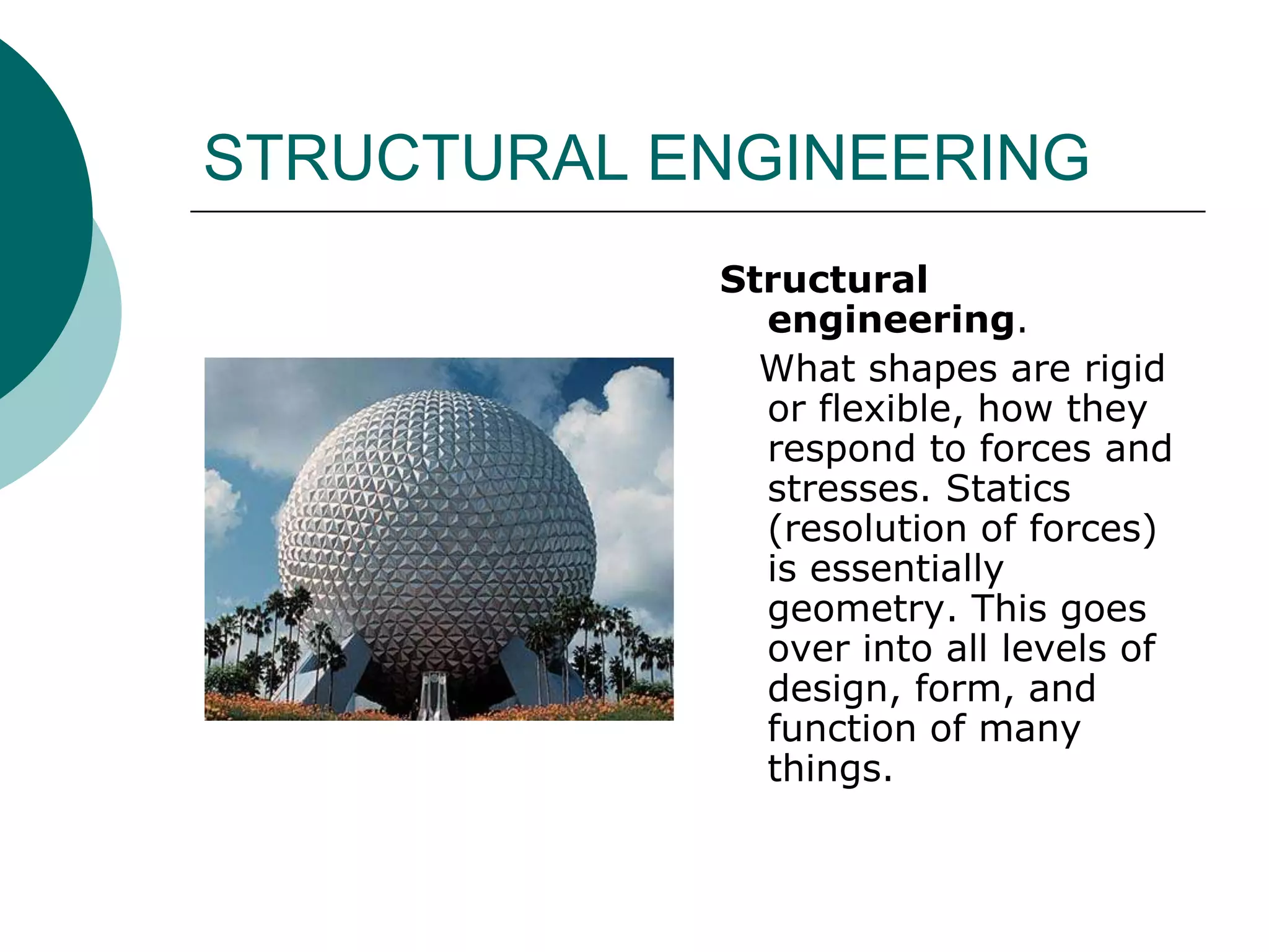 STRUCTURAL ENGINEERING
            Structural
              engineering.
              What shapes are rigid
              or flexible, how they
              respond to forces and
              stresses. Statics
              (resolution of forces)
              is essentially
              geometry. This goes
              over into all levels of
              design, form, and
              function of many
              things.
 