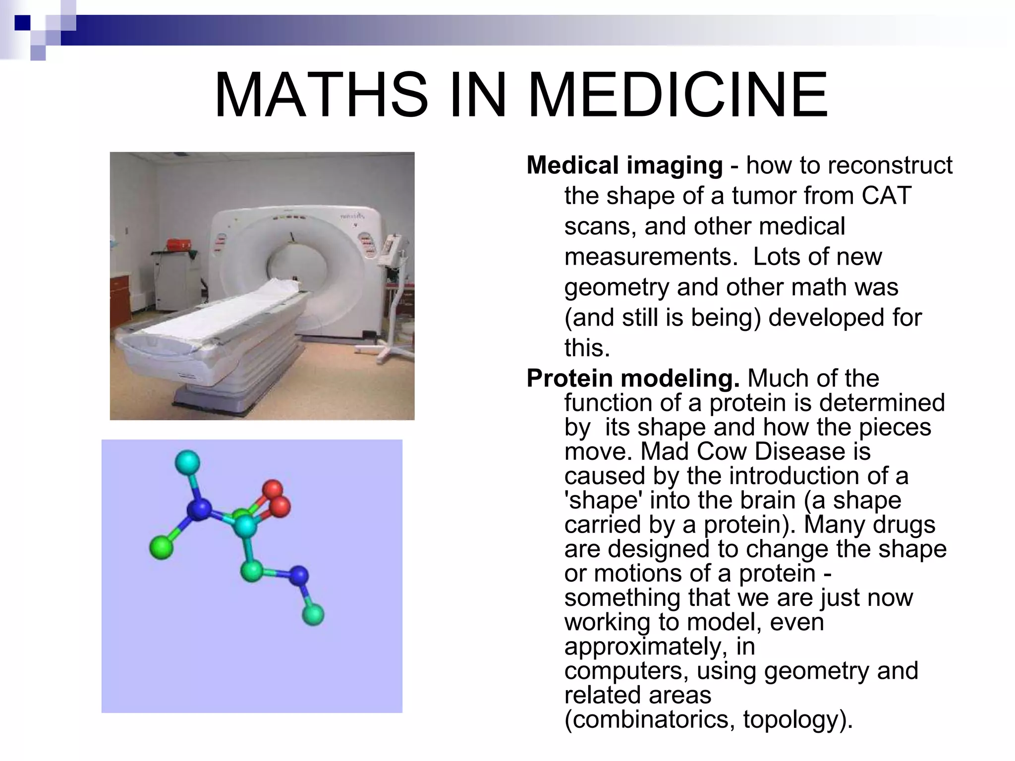 MATHS IN MEDICINE
        Medical imaging - how to reconstruct
           the shape of a tumor from CAT
           scans, and other medical
           measurements. Lots of new
           geometry and other math was
           (and still is being) developed for
           this.
        Protein modeling. Much of the
           function of a protein is determined
           by its shape and how the pieces
           move. Mad Cow Disease is
           caused by the introduction of a
           'shape' into the brain (a shape
           carried by a protein). Many drugs
           are designed to change the shape
           or motions of a protein -
           something that we are just now
           working to model, even
           approximately, in
           computers, using geometry and
           related areas
           (combinatorics, topology).
 