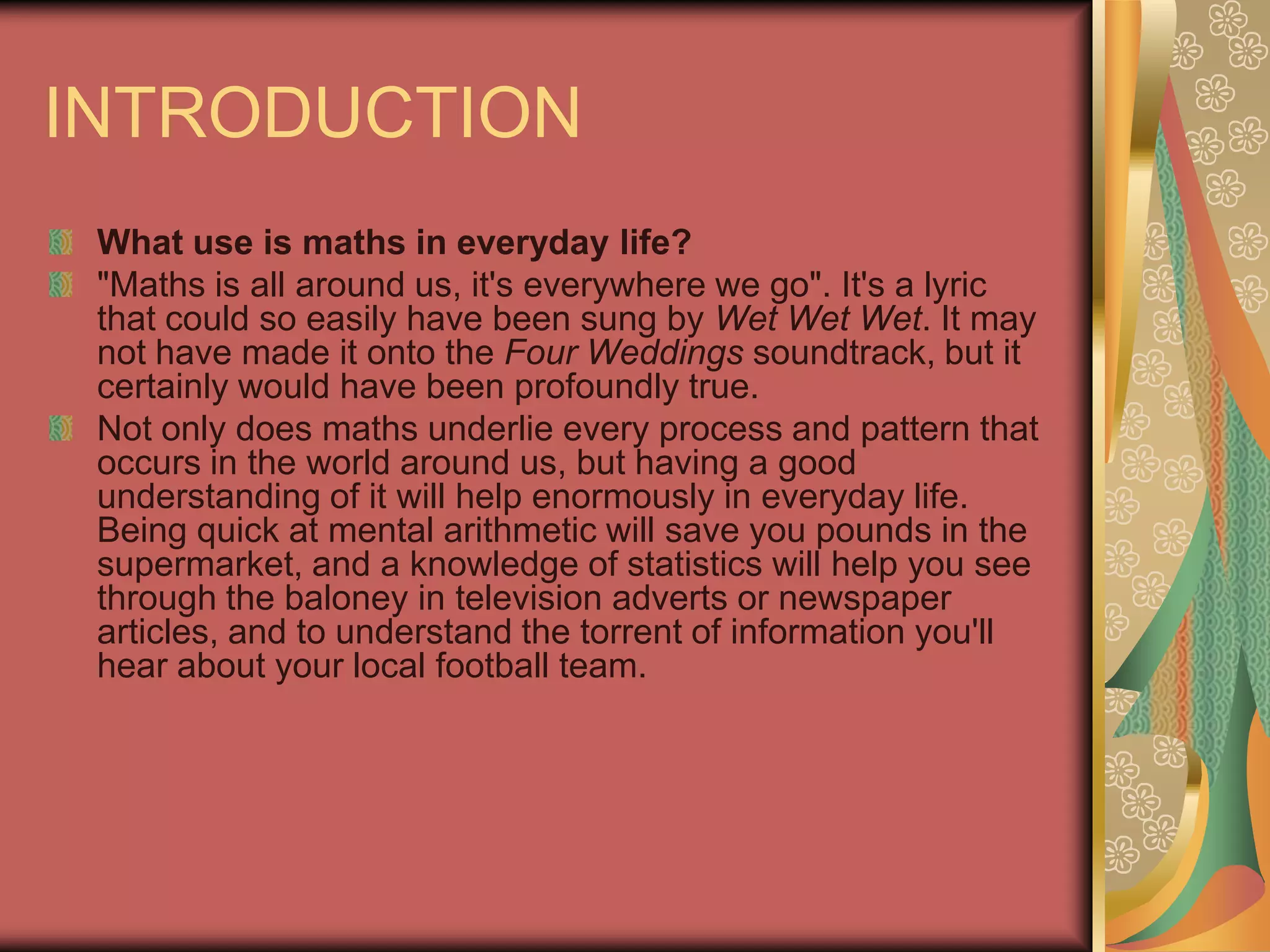 INTRODUCTION
 What use is maths in everyday life?
 "Maths is all around us, it's everywhere we go". It's a lyric
 that could so easily have been sung by Wet Wet Wet. It may
 not have made it onto the Four Weddings soundtrack, but it
 certainly would have been profoundly true.
 Not only does maths underlie every process and pattern that
 occurs in the world around us, but having a good
 understanding of it will help enormously in everyday life.
 Being quick at mental arithmetic will save you pounds in the
 supermarket, and a knowledge of statistics will help you see
 through the baloney in television adverts or newspaper
 articles, and to understand the torrent of information you'll
 hear about your local football team.
 