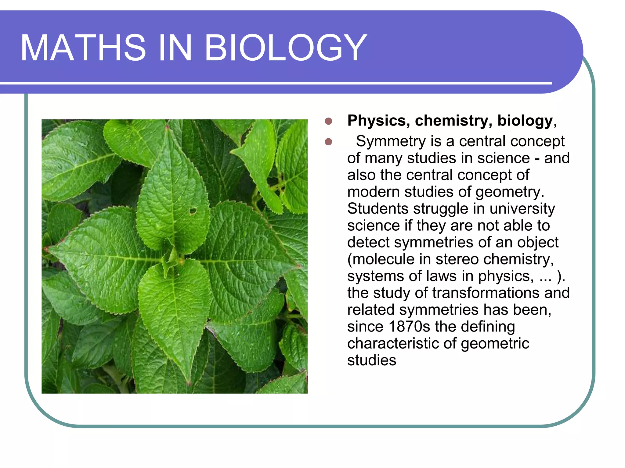 MATHS IN BIOLOGY
              Physics, chemistry, biology,
               Symmetry is a central concept
               of many studies in science - and
               also the central concept of
               modern studies of geometry.
               Students struggle in university
               science if they are not able to
               detect symmetries of an object
               (molecule in stereo chemistry,
               systems of laws in physics, ... ).
               the study of transformations and
               related symmetries has been,
               since 1870s the defining
               characteristic of geometric
               studies
 