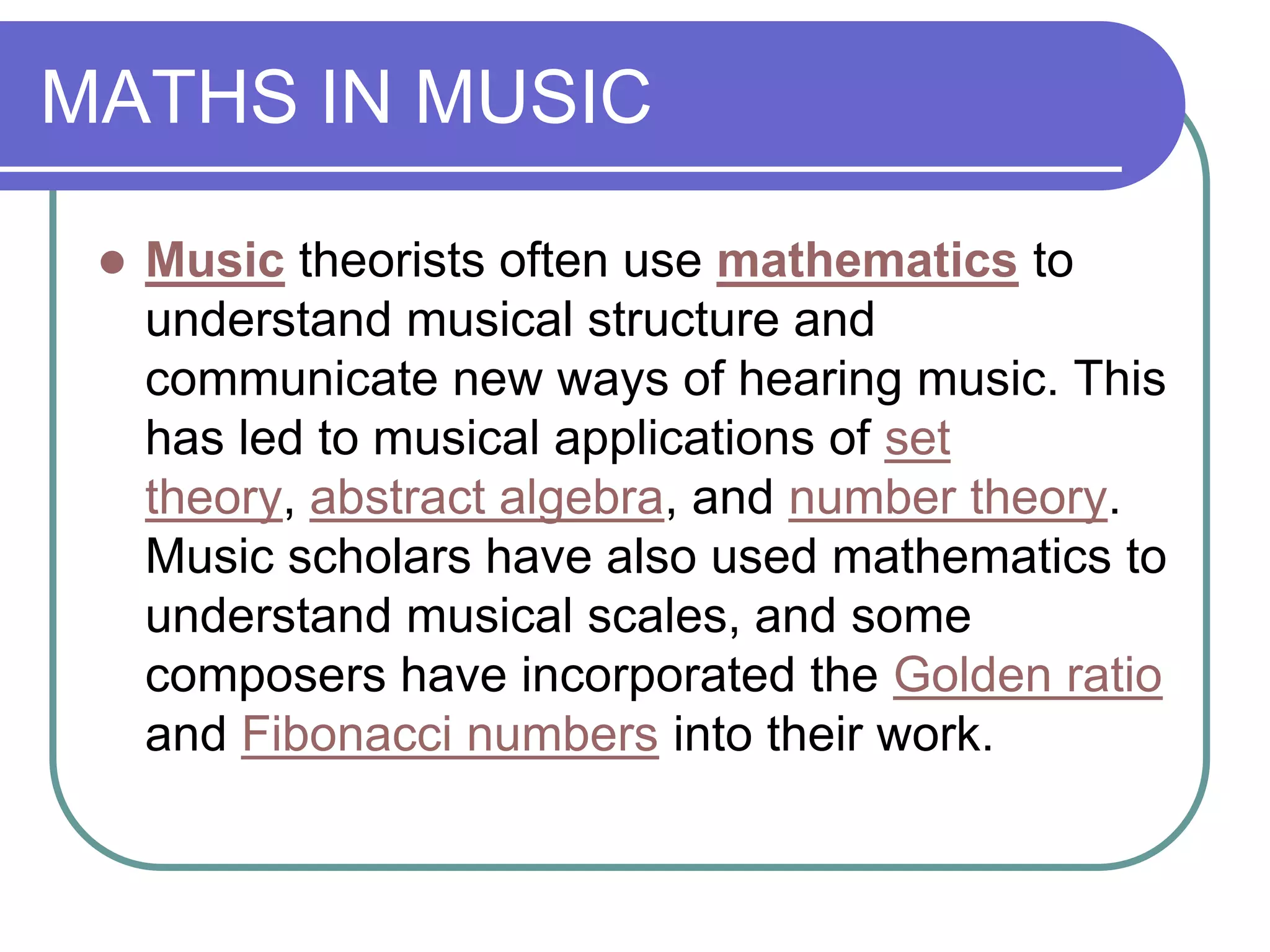MATHS IN MUSIC

    Music theorists often use mathematics to
     understand musical structure and
     communicate new ways of hearing music. This
     has led to musical applications of set
     theory, abstract algebra, and number theory.
     Music scholars have also used mathematics to
     understand musical scales, and some
     composers have incorporated the Golden ratio
     and Fibonacci numbers into their work.
 
