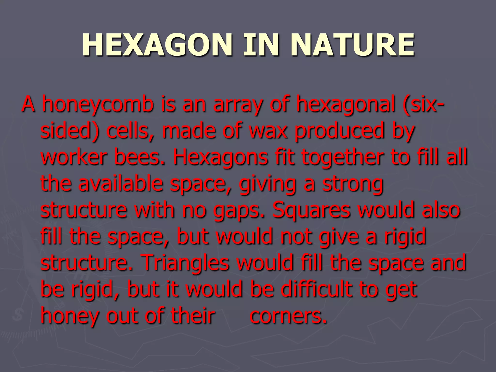 HEXAGON IN NATURE
A honeycomb is an array of hexagonal (six-
  sided) cells, made of wax produced by
  worker bees. Hexagons fit together to fill all
  the available space, giving a strong
  structure with no gaps. Squares would also
  fill the space, but would not give a rigid
  structure. Triangles would fill the space and
  be rigid, but it would be difficult to get
  honey out of their     corners.
 