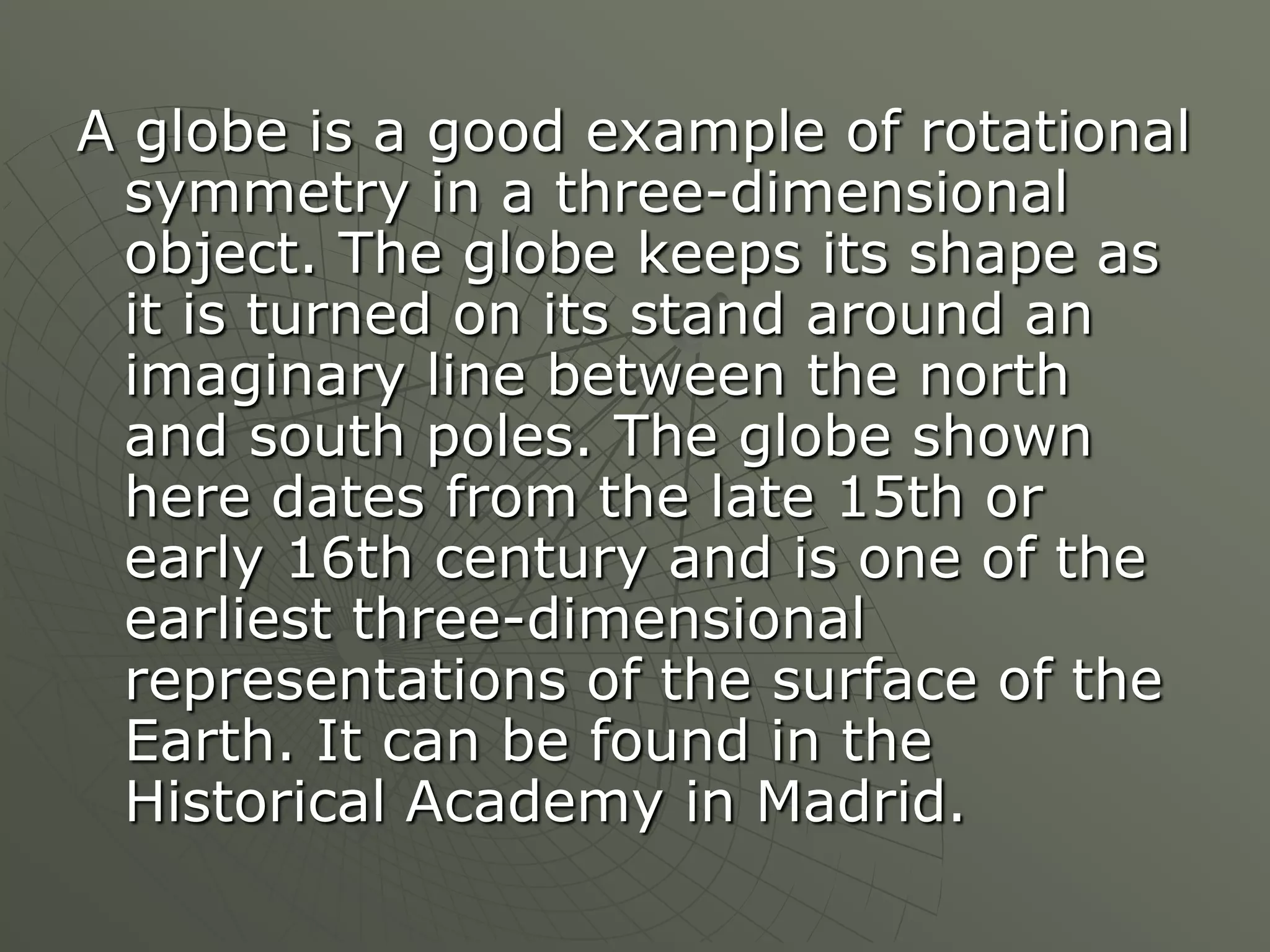 A globe is a good example of rotational
 symmetry in a three-dimensional
 object. The globe keeps its shape as
 it is turned on its stand around an
 imaginary line between the north
 and south poles. The globe shown
 here dates from the late 15th or
 early 16th century and is one of the
 earliest three-dimensional
 representations of the surface of the
 Earth. It can be found in the
 Historical Academy in Madrid.
 