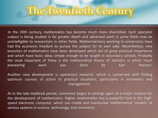 In the 20th century, mathematics has become much more diversified. Each specialist
subject is being studied in far greater depth and advanced work in some fields may be
unintelligible to researchers in other fields. Mathematicians working in universities have
had the economic freedom to pursue the subject for its own sake. Nevertheless, new
branches of mathematics have been developed which are of great practical importance
and which have basic ideas simple enough to be taught in secondary schools. Probably
the most important of these is the mathematical theory of statistics in which much
pioneering
work
was
done
by
Karl
Pearson.
Another new development is operations research, which is concerned with finding
optimum courses of action in practical situations, particularly in economics and
management.

As in the late medieval period, commerce began to emerge again as a major impetus for
the development of mathematics. Higher mathematics has a powerful tool in the highspeed electronic computer, which can create and manipulate mathematical `models´ of
various systems in science, technology, and commerce.

 