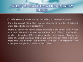 It's really a great question, and not particularly an easy one to answer.
It's a big enough thing that you can describe it in a lot of different
ways, depending on your perspective.
Maths is the study of how to create, manipulate, and understand abstract
structures. Abstract structures are the heart of it. Math can work with
numbers: the various different sets of numbers are examples of one of the
kinds of abstract structures that we can work with. But math is so much
more than just numbers. It's numbers, and sets, and categories, and
topologies, and graphs, and much, much more.

 
