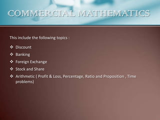 COMMERCIAL MATHEMATICS
This include the following topics :
 Discount
 Banking
 Foreign Exchange

 Stock and Share
 Arithmetic ( Profit & Loss, Percentage, Ratio and Proposition , Time
problems)

 