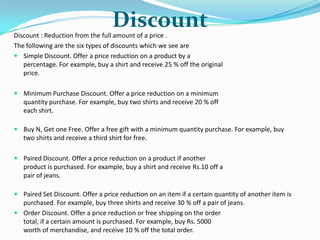 Discount

Discount : Reduction from the full amount of a price .
The following are the six types of discounts which we see are
 Simple Discount. Offer a price reduction on a product by a
percentage. For example, buy a shirt and receive 25 % off the original
price.
 Minimum Purchase Discount. Offer a price reduction on a minimum
quantity purchase. For example, buy two shirts and receive 20 % off
each shirt.
 Buy N, Get one Free. Offer a free gift with a minimum quantity purchase. For example, buy
two shirts and receive a third shirt for free.
 Paired Discount. Offer a price reduction on a product if another
product is purchased. For example, buy a shirt and receive Rs.10 off a
pair of jeans.

 Paired Set Discount. Offer a price reduction on an item if a certain quantity of another item is
purchased. For example, buy three shirts and receive 30 % off a pair of jeans.
 Order Discount. Offer a price reduction or free shipping on the order
total, if a certain amount is purchased. For example, buy Rs. 5000
worth of merchandise, and receive 10 % off the total order.

 