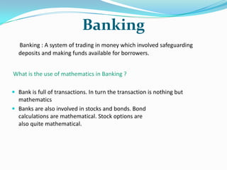 Banking
Banking : A system of trading in money which involved safeguarding
deposits and making funds available for borrowers.
What is the use of mathematics in Banking ?
 Bank is full of transactions. In turn the transaction is nothing but

mathematics
 Banks are also involved in stocks and bonds. Bond
calculations are mathematical. Stock options are
also quite mathematical.

 