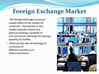 Foreign Exchange Market
The foreign exchange (currency)
market refers to the market for
currencies. Transactions in this
market typically involve one
party purchasing a quantity of
one currency in exchange for paying a
quantity of another.
 What are the rate of exchange of
currencies of
different counties w.r.t.
Indian currencies?

 