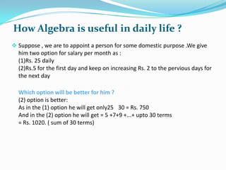 How Algebra is useful in daily life ?
 Suppose , we are to appoint a person for some domestic purpose .We give

him two option for salary per month as :
(1)Rs. 25 daily
(2)Rs.5 for the first day and keep on increasing Rs. 2 to the pervious days for
the next day
Which option will be better for him ?
(2) option is better:
As in the (1) option he will get only25 30 = Rs. 750
And in the (2) option he will get = 5 +7+9 +...+ upto 30 terms
= Rs. 1020. ( sum of 30 terms)

 