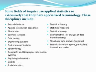 Some fields of inquiry use applied statistics so
extensively that they have specialized terminology. These
disciplines include:
 Actuarial science

 Statistical literacy

 Applied information economics

 Statistical modeling

 Biostatistics

 Statistical surveys

 Business statistics
 Data mining

 Chemometrics (for analysis of data
from chemistry)

 Engineering statistics

 Structured data analysis (statistics)

 Environmental Statistics

 Statistics in various sports, particularly
baseball and cricket

 Epidemiology
 Geography and Geographic Information
Systems

 Psychological statistics
 Quality
 Social statistics

 