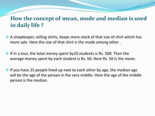 How the concept of mean, mode and median is used
in daily life ?
 A shopkeeper, selling shirts, keeps more stock of that size of shirt which has

more sale. Here the size of that shirt is the mode among other .
 If in a tour, the total money spent by10 students is Rs. 500. Then the

average money spent by each student is Rs. 50. Here Rs. 50 is the mean.
 If you have 25 people lined up next to each other by age, the median age

will be the age of the person in the very middle. Here the age of the middle
person is the median.

 