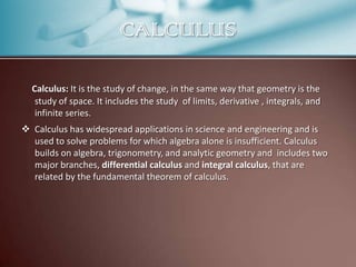 CALCULUS
Calculus: It is the study of change, in the same way that geometry is the
study of space. It includes the study of limits, derivative , integrals, and
infinite series.
 Calculus has widespread applications in science and engineering and is
used to solve problems for which algebra alone is insufficient. Calculus
builds on algebra, trigonometry, and analytic geometry and includes two
major branches, differential calculus and integral calculus, that are
related by the fundamental theorem of calculus.

 