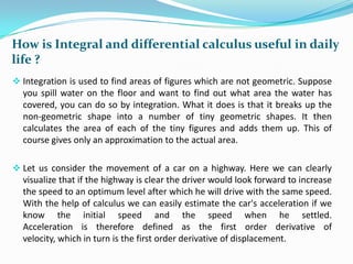 How is Integral and differential calculus useful in daily
life ?
 Integration is used to find areas of figures which are not geometric. Suppose

you spill water on the floor and want to find out what area the water has
covered, you can do so by integration. What it does is that it breaks up the
non-geometric shape into a number of tiny geometric shapes. It then
calculates the area of each of the tiny figures and adds them up. This of
course gives only an approximation to the actual area.
 Let us consider the movement of a car on a highway. Here we can clearly

visualize that if the highway is clear the driver would look forward to increase
the speed to an optimum level after which he will drive with the same speed.
With the help of calculus we can easily estimate the car's acceleration if we
know the initial speed and the speed when he settled.
Acceleration is therefore defined as the first order derivative of
velocity, which in turn is the first order derivative of displacement.

 