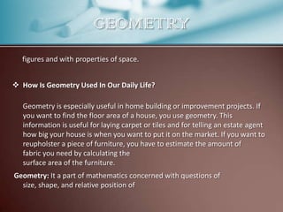 GEOMETRY
figures and with properties of space.
 How Is Geometry Used In Our Daily Life?
Geometry is especially useful in home building or improvement projects. If
you want to find the floor area of a house, you use geometry. This
information is useful for laying carpet or tiles and for telling an estate agent
how big your house is when you want to put it on the market. If you want to
reupholster a piece of furniture, you have to estimate the amount of
fabric you need by calculating the
surface area of the furniture.
Geometry: It a part of mathematics concerned with questions of
size, shape, and relative position of

 