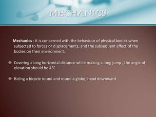 MECHANICS
Mechanics : It is concerned with the behaviour of physical bodies when
subjected to forces or displacements, and the subsequent effect of the
bodies on their environment.
 Covering a long horizontal distance while making a long jump , the angle of
elevation should be 45°.
 Riding a bicycle round and round a globe, head downward

 