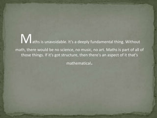 M

aths is unavoidable. It's a deeply fundamental thing. Without

math, there would be no science, no music, no art. Maths is part of all of
those things. If it's got structure, then there's an aspect of it that's

.

mathematical

 