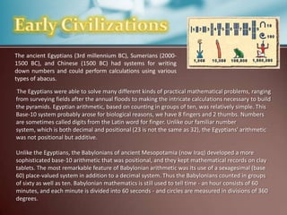 The ancient Egyptians (3rd millennium BC), Sumerians (20001500 BC), and Chinese (1500 BC) had systems for writing
down numbers and could perform calculations using various
types of abacus.
The Egyptians were able to solve many different kinds of practical mathematical problems, ranging
from surveying fields after the annual floods to making the intricate calculations necessary to build
the pyramids. Egyptian arithmetic, based on counting in groups of ten, was relatively simple. This
Base-10 system probably arose for biological reasons, we have 8 fingers and 2 thumbs. Numbers
are sometimes called digits from the Latin word for finger. Unlike our familiar number
system, which is both decimal and positional (23 is not the same as 32), the Egyptians' arithmetic
was not positional but additive.
Unlike the Egyptians, the Babylonians of ancient Mesopotamia (now Iraq) developed a more
sophisticated base-10 arithmetic that was positional, and they kept mathematical records on clay
tablets. The most remarkable feature of Babylonian arithmetic was its use of a sexagesimal (base
60) place-valued system in addition to a decimal system. Thus the Babylonians counted in groups
of sixty as well as ten. Babylonian mathematics is still used to tell time - an hour consists of 60
minutes, and each minute is divided into 60 seconds - and circles are measured in divisions of 360
degrees.

 