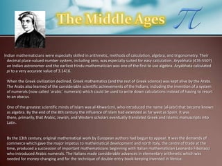 Indian mathematicians were especially skilled in arithmetic, methods of calculation, algebra, and trigonometry. Their
decimal place-valued number system, including zero, was especially suited for easy calculation. Aryabhata (476-550?)
an Indian astronomer and the earliest Hindu mathematician was one of the first to use algebra. Aryabhata calculated
pi to a very accurate value of 3.1416.
When the Greek civilization declined, Greek mathematics (and the rest of Greek science) was kept alive by the Arabs.
The Arabs also learned of the considerable scientific achievements of the Indians, including the invention of a system
of numerals (now called `arabic´ numerals) which could be used to write down calculations instead of having to resort
to an abacus.
One of the greatest scientific minds of Islam was al-Khwarizmi, who introduced the name (al-jabr) that became known
as algebra. By the end of the 8th century the influence of Islam had extended as far west as Spain. It was
there, primarily, that Arabic, Jewish, and Western scholars eventually translated Greek and Islamic manuscripts into
Latin.

By the 13th century, original mathematical work by European authors had begun to appear. It was the demands of
commerce which gave the major impetus to mathematical development and north Italy, the centre of trade at the
time, produced a succession of important mathematicians beginning with Italian mathematician Leonardo Fibonacci
who introduced Arabic numerals. The Italians made considerable advances in elementary arithmetic which was
needed for money-changing and for the technique of double-entry book-keeping invented in Venice.

 