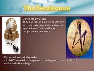 During the 1400's and
1500's, European explorers sought new
overseas trade routes, stimulating the
application of Mathematics to
navigation and commerce.

The invention of printing in the
mid 1400's resulted in the speedy and widespread communication of
mathematical knowledge.

 