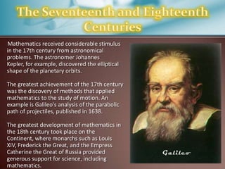 Mathematics received considerable stimulus
in the 17th century from astronomical
problems. The astronomer Johannes
Kepler, for example, discovered the elliptical
shape of the planetary orbits.
The greatest achievement of the 17th century
was the discovery of methods that applied
mathematics to the study of motion. An
example is Galileo's analysis of the parabolic
path of projectiles, published in 1638.
The greatest development of mathematics in
the 18th century took place on the
Continent, where monarchs such as Louis
XIV, Frederick the Great, and the Empress
Catherine the Great of Russia provided
generous support for science, including
mathematics.

 