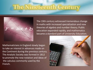 The 19th century witnessed tremendous change
in maths with increased specialization and new
theories of algebra and number theory. Public
education expanded rapidly, and mathematics
became a standard part of University Education.

Mathematicians in England slowly began
to take an interest in advances made on
the Continent during the previous century.
The Analytic Society was formed in 1812
to promote the new notation and ideas of
the calculus commonly used by the
French.

 