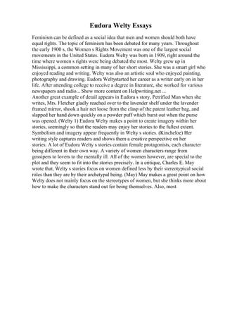 Eudora Welty Essays
Feminism can be defined as a social idea that men and women should both have
equal rights. The topic of feminism has been debated for many years. Throughout
the early 1900 s, the Women s Rights Movement was one of the largest social
movements in the United States. Eudora Welty was born in 1909, right around the
time where women s rights were being debated the most. Welty grew up in
Mississippi, a common setting in many of her short stories. She was a smart girl who
enjoyed reading and writing. Welty was also an artistic soul who enjoyed painting,
photography and drawing. Eudora Weltystarted her career as a writer early on in her
life. After attending college to receive a degree in literature, she worked for various
newspapers and radio... Show more content on Helpwriting.net ...
Another great example of detail appears in Eudora s story, Petrified Man when she
writes, Mrs. Fletcher gladly reached over to the lavender shelf under the lavender
framed mirror, shook a hair net loose from the clasp of the patent leather bag, and
slapped her hand down quickly on a powder puff which burst out when the purse
was opened. (Welty 1) Eudora Welty makes a point to create imagery within her
stories, seemingly so that the readers may enjoy her stories to the fullest extent.
Symbolism and imagery appear frequently in Welty s stories. (Kincheloe) Her
writing style captures readers and shows them a creative perspective on her
stories. A lot of Eudora Welty s stories contain female protagonists, each character
being different in their own way. A variety of women characters range from
gossipers to lovers to the mentally ill. All of the women however, are special to the
plot and they seem to fit into the stories precisely. In a critique, Charles E. May
wrote that, Welty s stories focus on women defined less by their stereotypical social
roles than they are by their archetypal being. (May) May makes a great point on how
Welty does not mainly focus on the stereotypes of women, but she thinks more about
how to make the characters stand out for being themselves. Also, most
 
