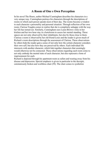 A Room of One s Own Perception
In his novel The Hours, author Michael Cunningham describes his characters in a
very unique way. Cunningham portrays his characters through the descriptions of
rooms in which each person spends most of their day. The rooms become a window
to each character s personality and personal situation. Through reflection of her own
room, Clarissa Vaughn comes to realize that she is completely unhappy with the way
her life has turned out. Similarly, Cunningham uses Laura Brown s time in her
kitchen and her two hour stay in a hotelroom to assess her mental standing. These
spaces are not only observed by their inhabitants, but also by those close to them.
Clarissa s room is observed by her old friend Louis and the reader is given much of
Richard s room descriptions through the assessment of Clarissa. These observations
by others help the reader gain a sense of not only how the certain character considers
their own self, but also how they are perceived by others. Each individual life
intersects with another character, which link together characters that seemingly
would otherwise not be connected. These observations regarding each room come to
not only embody the mental state of each character, but also represent a form of
imprisonment for each.
Richard is depicted through his apartment room as sullen and wasting away from his
disease and depression. Special emphasis is given in particular to the decrepit,
ostentatiously broken and worthless chair (59). The chair comes to symbolize
 