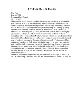 I Will Use My Own Passion
Phat Tran
English A100
Professor Claire Pelonis
May 24, 2015
Quintessential Realm There are various places that you can choose to travel to for
your vacation. In order to amazingly enjoy some exclusively traditional customs,
inquisitively savor bunch of terrifying cuisines, enchantingly contemplate series of
Tourist Attractions or learning about the mysterious history of a country, you may
consider about Vietnam, a territory located in the Southeast Asia. Since it was
oppressed one thousand years by China, one hundreds years by France, and eighty
years in chaos between the U.S involvement and its own civil war, Vietnam
ingurgitates all the essences form Northern, Western cultures and transform itself into
a magnificent land. In this paper, I will use my own passion, my own patriotism and
a set of academic resources to display a coherent reason why Vietnam should be a
place to set your foot in. Each nation inherited a beauty of its own, every outfit they
wear matching their customs, their aesthetic conceptions and the area of residence.
Costumes are not only trendy, but dressed neatly and gracefully can highlight the
beauty of a person in front of the impressive nature. The first feature that makes
Vietnam become an attractive place for many tourists to come that is about the
unique cultural outfit.
Until now, Vietnamese people have not yet denoted the exact origin of the Ao Dai.
Ao Dai are not only a beautiful dress, but it is also a meaningful outfit. The front has
 