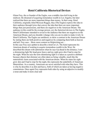 Hotel California Rhetorical Devices
Glenn Frey, the co founder of the Eagles, was a middle class kid living in the
midwest. He dreamed of acquiring tremendous wealth in Los Angeles, but later
realized that there are more important things than money. In their song, Hotel
California, originally titled Mexican Reggae, they (The Eagles) express this idea to
their audience through lyrics that convey the idea that there are more important
things than just possessions, and there are negatives to the American Dream. The
audience in this could be the average person, yet, the rhetorical devices in The Eagles
Hotel Californiaare intended to reveal to the audience that there are negatives to the
American Dream, and you shouldn t change who you are in order to make it rich. In
Hotel California, The Eagles use antithesis, to show a contrast in the American Dream
by stating there are both positives and negatives by comparing them both as heaven
and hell. Frey uses... Show more content on Helpwriting.net ...
In this case Frey uses epithet to describe a hotel in LA. The hotel represents his
American dream of wanting to acquire tremendous wealth in the West. He
described this dream with admiration when he says Up ahead in the distance, I saw
a shimmering light My head grew heavy and my sight grew dim I had to stop for
the night. When he uses the term shimmering light it is taken as a positive attribute
because objects that shimmer are often taken as being valuable, much like the
materialistic items associated with the American dream. When he states his sight
grew dim and I had to stop for the night, this represents the underbelly of American
Materialism. As a country, Americans are never satisfied with what they have. This
is why he describes it as dim and heavy, both of which are taken as having negative
connotations. Once again Frey represents both sides by using an adjective to modify
a noun and make it more clear and
 