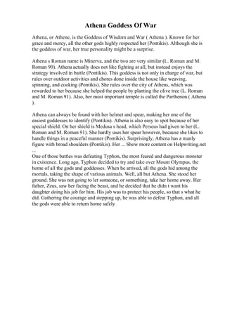 Athena Goddess Of War
Athena, or Athene, is the Goddess of Wisdom and War ( Athena ). Known for her
grace and mercy, all the other gods highly respected her (Pontikis). Although she is
the goddess of war, her true personality might be a surprise.
Athena s Roman name is Minerva, and the two are very similar (L. Roman and M.
Roman 90). Athena actually does not like fighting at all, but instead enjoys the
strategy involved in battle (Pontikis). This goddess is not only in charge of war, but
rules over outdoor activities and chores done inside the house like weaving,
spinning, and cooking (Pontikis). She rules over the city of Athens, which was
rewarded to her because she helped the people by planting the olive tree (L. Roman
and M. Roman 91). Also, her most important temple is called the Parthenon ( Athena
).
Athena can always be found with her helmet and spear, making her one of the
easiest goddesses to identify (Pontikis). Athena is also easy to spot because of her
special shield. On her shield is Medusa s head, which Perseus had given to her (L.
Roman and M. Roman 91). She hardly uses her spear however, because she likes to
handle things in a peaceful manner (Pontikis). Surprisingly, Athena has a manly
figure with broad shoulders (Pontikis). Her ... Show more content on Helpwriting.net
...
One of those battles was defeating Typhon, the most feared and dangerous monster
in existence. Long ago, Typhon decided to try and take over Mount Olympus, the
home of all the gods and goddesses. When he arrived, all the gods hid among the
mortals, taking the shape of various animals. Well, all but Athena. She stood her
ground. She was not going to let someone, or something, take her home away. Her
father, Zeus, saw her facing the beast, and he decided that he didn t want his
daughter doing his job for him. His job was to protect his people, so that s what he
did. Gathering the courage and stepping up, he was able to defeat Typhon, and all
the gods were able to return home safely
 