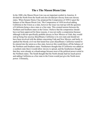 The s The Mason Dixon Line
In the 1800 s the Mason Dixon Line was an important symbol in America. It
divided the North from the South and also divided pro slavery from non slavery
states. When Senator Henry Clay proposed the Compromise of 1850 it upset the
balance of the Mason Dixon Line. The Compromise of 1850 involved adding
California to the Union as a state, however the issue was tied up with the question
of California being a slave state or a free state. This created tension between the
Northern and Southern states in the Union. I believe that the compromise should
have not been approved for these reasons, it was not really a compromise because
although it did not specifically prohibit slavery in New Mexico or Utah, they would
end up being free anyway (Kauffman), California is its own state and should not
have been involved with the debate concerning Utah and New Mexico, and lastly, it
sparked the bloody civil war that lasted four years (Kauffman). California wanted to
be entered into the union as a free state, however this would throw off the balance of
the Northern and Southern states. Northerners thought that if California was added as
a southern state then it would allow slavery to spread, and the Southerners thought
that they were already at a disadvantage because most of the political power rested in
the Northern states. The South thought that the North already had too much power
and adding California as a free state to the Union would just give the North more
power. Ultimately,
 