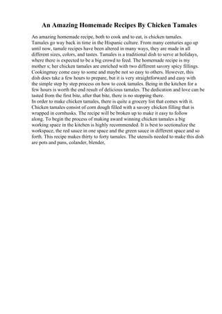 An Amazing Homemade Recipes By Chicken Tamales
An amazing homemade recipe, both to cook and to eat, is chicken tamales.
Tamales go way back in time in the Hispanic culture. From many centuries ago up
until now, tamale recipes have been altered in many ways, they are made in all
different sizes, colors, and tastes. Tamales is a traditional dish to serve at holidays,
where there is expected to be a big crowd to feed. The homemade recipe is my
mother s; her chicken tamales are enriched with two different savory spicy fillings.
Cookingmay come easy to some and maybe not so easy to others. However, this
dish does take a few hours to prepare, but it is very straightforward and easy with
the simple step by step process on how to cook tamales. Being in the kitchen for a
few hours is worth the end result of delicious tamales. The dedication and love can be
tasted from the first bite, after that bite, there is no stopping there.
In order to make chicken tamales, there is quite a grocery list that comes with it.
Chicken tamales consist of corn dough filled with a savory chicken filling that is
wrapped in cornhusks. The recipe will be broken up to make it easy to follow
along. To begin the process of making award winning chicken tamales a big
working space in the kitchen is highly recommended. It is best to sectionalize the
workspace, the red sauce in one space and the green sauce in different space and so
forth. This recipe makes thirty to forty tamales. The utensils needed to make this dish
are pots and pans, colander, blender,
 