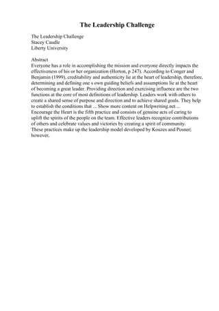 The Leadership Challenge
The Leadership Challenge
Stacey Caudle
Liberty University
Abstract
Everyone has a role in accomplishing the mission and everyone directly impacts the
effectiveness of his or her organization (Horton, p 247). According to Conger and
Benjamin (1999), creditability and authenticity lie at the heart of leadership, therefore,
determining and defining one s own guiding beliefs and assumptions lie at the heart
of becoming a great leader. Providing direction and exercising influence are the two
functions at the core of most definitions of leadership. Leaders work with others to
create a shared sense of purpose and direction and to achieve shared goals. They help
to establish the conditions that ... Show more content on Helpwriting.net ...
Encourage the Heart is the fifth practice and consists of genuine acts of caring to
uplift the spirits of the people on the team. Effective leaders recognize contributions
of others and celebrate values and victories by creating a spirit of community.
These practices make up the leadership model developed by Kouzes and Posner;
however,
 