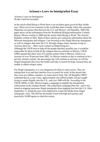 Arizona s Laws on Immigration Essay
Arizona s Laws on Immigration
Works Cited Not Included
In the article titled Dying to Work there is an excellent quote given by Rep. Kolbe
says, There are no two countries in the world that share a border where the economic
disparities are greater than between the U.S. and Mexico. (AZ Republic, 2002) My
paper draws on the information from the Worldwide RefugeeInformation: Country
Report: Mexico written in 2000 and the article titled Dying to Work: The Arizona
Republic written in 2001. Both of these articles give numerous information about the
Mexican Immigrants and refugees. I am focusing on the illegal Mexican immigrants
as well as refugees that enter the U.S. through refugee status, because living in
Arizona, there are ... Show more content on Helpwriting.net ...
Although the USCR tries to help all the people that they possibly can, it would be
impossible for them to help all the refugees that are currently in Mexico. USCR
(2002) quoted that there were 432 asylum seekers filed in Mexico, which is an
increase of over 50 percent from 2002. As Mexico remains to day to continue to be a
poverty stricken country, the percentage rate will continue to increase, as will the
illegal immigrants that cross the border each day to search for hope, because they are
unable to obtain refugee status.
For illegal immigrants, it is very dangerous for them to come across. They are
risking their lives and their families lives in search for work. In the deserts that
they cross are robbers, murders, no water and no food. The AZ Republic (2003)
estimated that in a year s time, approximately one million people will get caught
trying to sneak illegally into the U.S., and over 1000 will die. According to the
USCR (2002), in July, Mexico began a campaign to amplify the immigration
enforcement at the southern border. The called their campaign Plan Sur , and it was
aimed at stopping numerous illegal immigrants from stepping foot into the U.S. After
September 11, hundreds more were deployed to watch the border from illegal
immigrants. Also, The INS has the border wired with high tech gizmos and
practically 10,000 agents to slash the stream
 