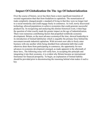 Impact Of Globalization On The Age Of Industrialization
Over the course of history, never has there been a more significant transition of
societal organization than that from feudalism to capitalism. The monetization of
trade completely changed people s standard of living in that they were no longer tied
to a social monarchy and could engage freely in commerce. As well, newly discovered
technology allowed populations to achieve economies that could generate successful
productivity. In recognizing and analyzing this distinct historical event, it then begs
the question of what exactly made the greater impact on the age of industrialization.
There were numerous contributing factors that propelled worldwide economic
development. Britain, as the most advance economyof the time, showed leadership in
its introduction of limited liabilitylaw which is arguably the primary force behind the
movement towards industrial capitalism. With investors now able to freely enter
business with one another while being shielded from substantial debt that could
otherwise deter them from participating in commerce, the opportunity for new
advances in economic development emerged, as made apparent in the aftermath of
these laws,. The following essay will verify how, in accepting this principle and
integrating it into their economy, it is evident why Britain became an international
forerunner for financial prosperity. To begin, an explanation of limited liability
should be provided prior to deconstructing the reasoning behind what makes it such a
key
 