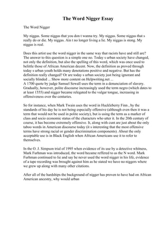 The Word Nigger Essay
The Word Nigger
My niggas. Some niggas that you don t wanna try. My niggas. Some niggas that s
really do or die. My niggas. Ain t no longer living a lie. My niggas is stong. My
niggas is real.
Does this artist use the word nigger in the same way that racists have and still are?
The answer to this question is a simple one no. Today s urban society have changed,
not only the definition, but also the spelling of this word, which was once used to
belittle those of African American decent. Now, the definition as proved through
today s urban youth holds many denotations positive and negative. But has the
definition really changed? Or are today s urban society just being ignorant and
socially blinded ... Show more content on Helpwriting.net ...
A 1700 quote by judge Samuel Sewall uses the term in a denunciation of slavery.
Gradually, however, polite discourse increasingly used the term negro (which dates to
at least 1555) and nigger became relegated to the vulgar tongue, increasing in
offensiveness over the centuries.
So for instance, when Mark Twain uses the word in Huckleberry Finn , by the
standards of his day he is not being especially offensive (although even then it was a
term that would not be used in polite society), but is using the term as a marker of
class and socio economic status of the characters who utter it. In the 20th century of
course, it has become extremely offensive. It, along with cunt are just about the only
taboo words in American discourse today (it s interesting that the most offensive
terms have strong racial or gender discrimination components). About the only
acceptable use is in Black English when African Americans use it to refer to
themselves.
In the O. J. Simpson trial of 1995 when evidence of its use by a detective whitness,
Mark Furhman was introduced, the word became reffered to as the N word. Mark
Furhman continued to lie and say he never used the word nigger in his life, evidence
of a tape recording was brought against him as he stated we have no niggers where
we grew up along with many other citations.
After all of the hardships the background of nigger has proven to have had on African
American ancestry, why would urban
 