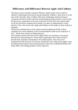 Differences And Differences Between Apple And Cadbury
This factor can be critically evaluated. Whereas, Apple mainly relies on factors
related to technological innovations and development, Cadbury s main focus is on the
taste of the chocolate. Thus, Cadbury often faces challenging situations because
consumers can deal with the exclusion of technological advancements to some extent
but they never compromise in the case of the taste of food. But, most experts agree
on the fact that these companies have hardly ever taken or implemented a wrong
decision. This is the reason why Apple and Cadbury are the leaders in their respective
segments.
The decision making factor can be improved and strengthened if both of these
companies give more emphasis on the recommendations made by the employees. It
will ... Show more content on Helpwriting.net ...
The strategies and the structures of the supply chains are amazing at some points.
But there are shortcomings too. These major organizations have always tried to
provide their customers with products of excellent quality. They have never
compromised with the factor of customer satisfaction at any stage of the supply chain.
Excellent professionalism and amazing business ethics have established iPhones and
Dairy Milk as the leading products in their respective
 