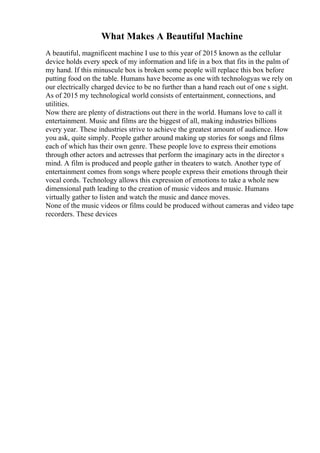 What Makes A Beautiful Machine
A beautiful, magnificent machine I use to this year of 2015 known as the cellular
device holds every speck of my information and life in a box that fits in the palm of
my hand. If this minuscule box is broken some people will replace this box before
putting food on the table. Humans have become as one with technologyas we rely on
our electrically charged device to be no further than a hand reach out of one s sight.
As of 2015 my technological world consists of entertainment, connections, and
utilities.
Now there are plenty of distractions out there in the world. Humans love to call it
entertainment. Music and films are the biggest of all, making industries billions
every year. These industries strive to achieve the greatest amount of audience. How
you ask, quite simply. People gather around making up stories for songs and films
each of which has their own genre. These people love to express their emotions
through other actors and actresses that perform the imaginary acts in the director s
mind. A film is produced and people gather in theaters to watch. Another type of
entertainment comes from songs where people express their emotions through their
vocal cords. Technology allows this expression of emotions to take a whole new
dimensional path leading to the creation of music videos and music. Humans
virtually gather to listen and watch the music and dance moves.
None of the music videos or films could be produced without cameras and video tape
recorders. These devices
 