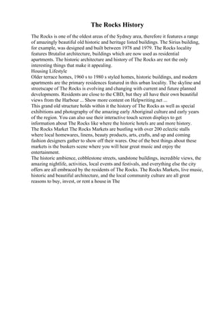 The Rocks History
The Rocks is one of the oldest areas of the Sydney area, therefore it features a range
of amazingly beautiful old historic and heritage listed buildings. The Sirius building,
for example, was designed and built between 1978 and 1979. The Rocks locality
features Brutalist architecture, buildings which are now used as residential
apartments. The historic architecture and history of The Rocks are not the only
interesting things that make it appealing.
Housing Lifestyle
Older terrace homes, 1960 s to 1980 s styled homes, historic buildings, and modern
apartments are the primary residences featured in this urban locality. The skyline and
streetscape of The Rocks is evolving and changing with current and future planned
developments. Residents are close to the CBD, but they all have their own beautiful
views from the Harbour ... Show more content on Helpwriting.net ...
This grand old structure holds within it the history of The Rocks as well as special
exhibitions and photography of the amazing early Aboriginal culture and early years
of the region. You can also use their interactive touch screen displays to get
information about The Rocks like where the historic hotels are and more history.
The Rocks Market The Rocks Markets are bustling with over 200 eclectic stalls
where local homewares, linens, beauty products, arts, crafts, and up and coming
fashion designers gather to show off their wares. One of the best things about these
markets is the buskers scene where you will hear great music and enjoy the
entertainment.
The historic ambience, cobblestone streets, sandstone buildings, incredible views, the
amazing nightlife, activities, local events and festivals, and everything else the city
offers are all embraced by the residents of The Rocks. The Rocks Markets, live music,
historic and beautiful architecture, and the local community culture are all great
reasons to buy, invest, or rent a house in The
 