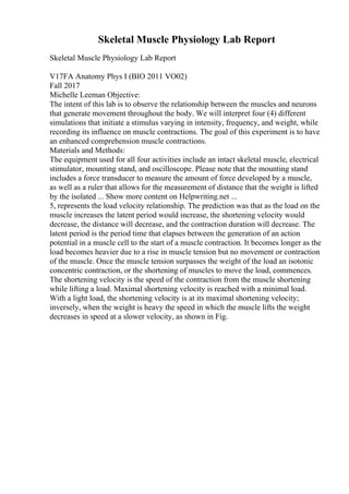 Skeletal Muscle Physiology Lab Report
Skeletal Muscle Physiology Lab Report
V17FA Anatomy Phys I (BIO 2011 VO02)
Fall 2017
Michelle Leeman Objective:
The intent of this lab is to observe the relationship between the muscles and neurons
that generate movement throughout the body. We will interpret four (4) different
simulations that initiate a stimulus varying in intensity, frequency, and weight, while
recording its influence on muscle contractions. The goal of this experiment is to have
an enhanced comprehension muscle contractions.
Materials and Methods:
The equipment used for all four activities include an intact skeletal muscle, electrical
stimulator, mounting stand, and oscilloscope. Please note that the mounting stand
includes a force transducer to measure the amount of force developed by a muscle,
as well as a ruler that allows for the measurement of distance that the weight is lifted
by the isolated ... Show more content on Helpwriting.net ...
5, represents the load velocity relationship. The prediction was that as the load on the
muscle increases the latent period would increase, the shortening velocity would
decrease, the distance will decrease, and the contraction duration will decrease. The
latent period is the period time that elapses between the generation of an action
potential in a muscle cell to the start of a muscle contraction. It becomes longer as the
load becomes heavier due to a rise in muscle tension but no movement or contraction
of the muscle. Once the muscle tension surpasses the weight of the load an isotonic
concentric contraction, or the shortening of muscles to move the load, commences.
The shortening velocity is the speed of the contraction from the muscle shortening
while lifting a load. Maximal shortening velocity is reached with a minimal load.
With a light load, the shortening velocity is at its maximal shortening velocity;
inversely, when the weight is heavy the speed in which the muscle lifts the weight
decreases in speed at a slower velocity, as shown in Fig.
 