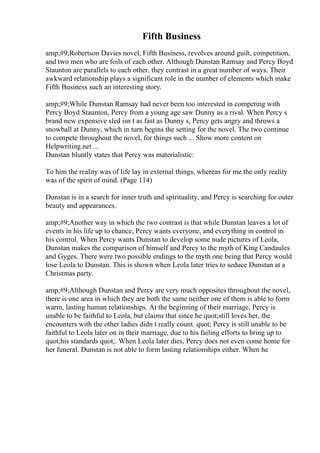 Fifth Business
amp;#9;Robertson Davies novel, Fifth Business, revolves around guilt, competition,
and two men who are foils of each other. Although Dunstan Ramsay and Percy Boyd
Staunton are parallels to each other, they contrast in a great number of ways. Their
awkward relationship plays a significant role in the number of elements which make
Fifth Business such an interesting story.
amp;#9;While Dunstan Ramsay had never been too interested in competing with
Percy Boyd Staunton, Percy from a young age saw Dunny as a rival. When Percy s
brand new expensive sled isn t as fast as Dunny s, Percy gets angry and throws a
snowball at Dunny, which in turn begins the setting for the novel. The two continue
to compete throughout the novel, for things such ... Show more content on
Helpwriting.net ...
Dunstan bluntly states that Percy was materialistic:
To him the reality was of life lay in external things, whereas for me the only reality
was of the spirit of mind. (Page 114)
Dunstan is in a search for inner truth and spirituality, and Percy is searching for outer
beauty and appearances.
amp;#9;Another way in which the two contrast is that while Dunstan leaves a lot of
events in his life up to chance, Percy wants everyone, and everything in control in
his control. When Percy wants Dunstan to develop some nude pictures of Leola,
Dunstan makes the comparison of himself and Percy to the myth of King Candaules
and Gyges. There were two possible endings to the myth one being that Percy would
lose Leola to Dunstan. This is shown when Leola later tries to seduce Dunstan at a
Christmas party.
amp;#9;Although Dunstan and Percy are very much opposites throughout the novel,
there is one area in which they are both the same neither one of them is able to form
warm, lasting human relationships. At the beginning of their marriage, Percy is
unable to be faithful to Leola, but claims that since he quot;still loves her, the
encounters with the other ladies didn t really count. quot; Percy is still unable to be
faithful to Leola later on in their marriage, due to his failing efforts to bring up to
quot;his standards quot;. When Leola later dies, Percy does not even come home for
her funeral. Dunstan is not able to form lasting relationships either. When he
 
