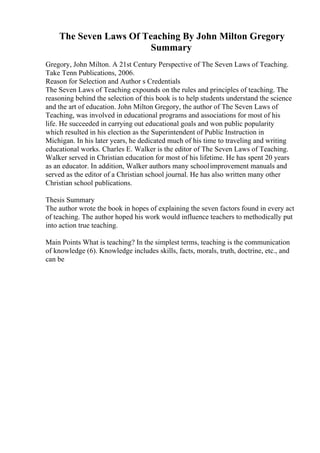 The Seven Laws Of Teaching By John Milton Gregory
Summary
Gregory, John Milton. A 21st Century Perspective of The Seven Laws of Teaching.
Take Tenn Publications, 2006.
Reason for Selection and Author s Credentials
The Seven Laws of Teaching expounds on the rules and principles of teaching. The
reasoning behind the selection of this book is to help students understand the science
and the art of education. John Milton Gregory, the author of The Seven Laws of
Teaching, was involved in educational programs and associations for most of his
life. He succeeded in carrying out educational goals and won public popularity
which resulted in his election as the Superintendent of Public Instruction in
Michigan. In his later years, he dedicated much of his time to traveling and writing
educational works. Charles E. Walker is the editor of The Seven Laws of Teaching.
Walker served in Christian education for most of his lifetime. He has spent 20 years
as an educator. In addition, Walker authors many schoolimprovement manuals and
served as the editor of a Christian school journal. He has also written many other
Christian school publications.
Thesis Summary
The author wrote the book in hopes of explaining the seven factors found in every act
of teaching. The author hoped his work would influence teachers to methodically put
into action true teaching.
Main Points What is teaching? In the simplest terms, teaching is the communication
of knowledge (6). Knowledge includes skills, facts, morals, truth, doctrine, etc., and
can be
 