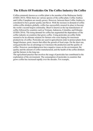 The Effects Of Pesticides On The Coffee Industry On Coffee
Coffea commonly known as a coffee plant is the member of the Rubiaceae family
(USDA 2015). While there are various species of the coffee plant, Coffee Arabica
and Coffee Canephora are mostly grown. However, between them Coffee Arabica is
considered to have greater quality and flavor. With the increase in demand of coffee
within coffee drinkers globally, coffee has successfully ensured its place to become
the world s second largest commodity. Brazil is known as the top manufacturer of
coffee followed by countries such as Vietnam, Indonesia, Colombia, and Ethiopia
(USDA 2014). The rising demand for coffee has augmented the dependence of the
coffee industry on countries that grows coffee. Using pesticides on coffee fields
seemed to be an ultimate solution for farmers who were hoping for maximum
productivity of coffee. Pesticides are used in agriculturein order to protect plants from
fungal diseases, pests, insects that affect the growth of food crops. On the short run,
using pesticides has an advantage as it increases the production and the quality of
coffee. However, pesticidepractices have negative issues on the environment, the
quality and the amount of coffee manufactured, and the health of the coffee drinkers
and the farmers in the long run.
The agricultural practice that involves the usage of pesticides has contributed in the
exploitation of the environment. The consumption of pesticides in countries that
grows coffee has increased rapidly over the decades. For example,
 