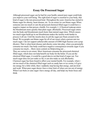 Essay On Processed Sugar
Although processed sugar can be bad for your health, natural pure sugar could help
you improve your well being. The right kind of sugar is essential to your body, that
kind of sugar is the non processed kind. Throughout the years America has started to
blame sugar for obesity, heart disease, etc. To an extent we can blame sugar. When
someone eats too much or eats the processed chemical filled sugar it could have a
negative impact on that person s health. For example: [..] Chemical makeup enters
the bloodstream more quickly than plain sugar. (Richards). Processed sugar enters
into the body and bloodstream much faster than natural sugar does. Which causes
too much sugar build up in our bloodstream makes the insulin work harder to
process it all out. Until the insulin does its job the sugar just floats around in the
blood. We as people can blame sugar for all of our issues when a person eats too
much sugar. I do not support unbelievable amount of GMO high fructose corn syrup
(Konie). That is when heart disease and obesity come into play, when you personally
consume too much. Our body could have negative consequences towards sugar if you
consume too much.... Show more content on Helpwriting.net ...
They are correct to an extent. Most Americans consume the processed chemical
filled sugar, which does not help benefit our body for the better. If you eat the
chemical filled sugar, it would be a good idea to cut that kind of sugar out. Too
much sugar does not just make us fat; it can also make us sick (Richards).
Chemical sugar has been found to affect your mental health. For example, when i
eat too much of the chemical filled sugar such as candy bars or ice cream, it ll give
me energy for a little while, then i suddenly stop having that energy, and am tired
and weak. When pure sugar doesn t have a time limit of when you run out of energy.
When I eat fruits or cane sugar i have energy all day, and helps my brain focus and
think
 