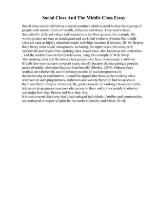 Social Class And The Middle Class Essay
Social class can be defined as a social construct which is used to describe a group of
people with similar levels of wealth, influence and status. They tend to have
dramatically different values and mannerisms to others groups, for example, the
working class are seen as uneducated and unskilled workers, whereas the middle
class are seen as highly educated people with high incomes (Harcourt, 2016). Despite
there being other social classgroups, including, the upper class, this essay will
explore the portrayal of the working class, lower class, also known as the underclass
, and the middle class in reality television, using the example of Wife Swap.
The working class and the lower class groups have been increasingly visible on
British television screens in recent years, mainly because the increasingly popular
genre of reality television features them heavily (Morley, 2009). Debates have
sparked on whether the use of ordinary people on such programmes is
democratising or exploitative. It could be argued that because the working class
were not on such programmes, audiences and society therefore had no access to
them and their lifestyles. However, the great exposure of working classes on reality
television programmes now provides access to them and allows people to observe
and judge how they behave and how they live.
It is not a recent discovery that disadvantaged individuals, families and communities
are portrayed in negative lights by the media (Crossley and Slater, 2014),
 