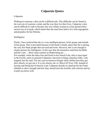 Calpurnia Quotes
Calpurnia
Walking in someone s skin can be a difficult task. This difficulty can be found in
the vast size of a person s mind, and the way they live their lives. Calpurnia s skin
can be difficult to walk in because she was a black woman in a time period where
racism was at its peak, which meant that she must have had to live with segregation
and prejudice for her lifetime.
Intelligence
Firstly, I have noticed that she is a very intelligent person, in her group, and outside
of her group. This is prevalent because in the book it clearly states that she is among
the very few black people that can read and write. However, this is not enough to
clearly portray her intelligence. It also says that she learned to read from the Bible
and her visits ... Show more content on Helpwriting.net ...
For example, when she takes Jem and Scout to her church Lula, who is seen equal
to the Ewells, starts to question Calpurnia s decision to bring colourless folks. Lula
stopped, but she said, You ain t got no business bringin white chillun here they got
their church, we got our n. It is our church, ain t it, Miss Cal? (Lee 158). Instead of
leaving and letting her be beat by Lula. Calpurnia decides to stand up for the Finch
children to show strength and how they should treat the lowlifes who criticize and try
to pull you down with
 