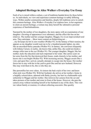 Adopted Heritage in Alice Walker s Everyday Use Essay
Each of us is raised within a culture, a set of traditions handed down by those before
us. As individuals, we view and experience common heritage in subtly differing
ways. Within smaller communities and families, deeply felt traditions serve to enrich
this common heritage. Alice Walker s Everyday Use explores how, in her eagerness
to claim an ancient heritage, a woman may deny herself the substantive personal
experience of familialtraditions.
Narrated by the mother of two daughters, the story opens with an examination of one
daughter s favoring of appearances over substance, and the effect this has on her
relatives. The mother and her younger daughter, Maggie, live in an impoverished rural
area. They anticipate ... Show more content on Helpwriting.net ...
...my fat keeps me hot in zero weather (Walker 91). In the fantasy of their reunion, she
appears as my daughter would want me to be: a hundred pounds lighter, my skin
like an uncooked barley pancake (Walker 91). In fantasy, she converses eloquently
with Johnny Carson; in reality, she knows that, unlike Dee, she could not (look) a
strange white man in the eye (Walker 91). The younger daughter, Maggie, like her
mother, lacks the education and style important to her sister. She carries scars on
her arms from the fire that destroyed their house, reads clumsily to her mother, and
knows she is not bright (Walker 92). With increasing anxiety, Maggie awaits Dee s
visit, and upon Dee s arrival, actually attempts to escape into the house. Her mother
forces her to stay with her in the yard to greet Dee and her new husband. However
Dee may wish them to be, this is who they are.
Dee personifies her own values. At sixteen she had a style of her own: and knew
what style was (Walker 92). With her husband, she arrives at her mother s home in
a brightly colored dress, adorned with flashy jewelry, her hair in a fashionable style
unfamiliar to Maggie and her mother. Dee retrieves her camera from the car and
takes pictures of her mother and sister in front of the house. However, she puts the
camera away without including herself or her husband in any of the shots. This visit
isn t about family or reunion; it is about collecting souvenirs. Dee quickly
 