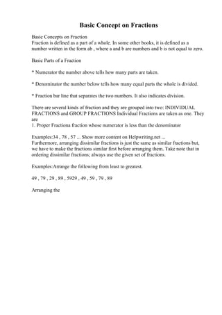 Basic Concept on Fractions
Basic Concepts on Fraction
Fraction is defined as a part of a whole. In some other books, it is defined as a
number written in the form ab , where a and b are numbers and b is not equal to zero.
Basic Parts of a Fraction
* Numerator the number above tells how many parts are taken.
* Denominator the number below tells how many equal parts the whole is divided.
* Fraction bar line that separates the two numbers. It also indicates division.
There are several kinds of fraction and they are grouped into two: INDIVIDUAL
FRACTIONS and GROUP FRACTIONS Individual Fractions are taken as one. They
are
1. Proper Fractiona fraction whose numerator is less than the denominator
Examples:34 , 78 , 57 ... Show more content on Helpwriting.net ...
Furthermore, arranging dissimilar fractions is just the same as similar fractions but,
we have to make the fractions similar first before arranging them. Take note that in
ordering dissimilar fractions; always use the given set of fractions.
Examples:Arrange the following from least to greatest.
49 , 79 , 29 , 89 , 5929 , 49 , 59 , 79 , 89
Arranging the
 