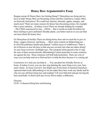 Honey Bees Argumentative Essay
Raegan curran #6 Honey Bees Are Getting Stung!!! Honeybees are dying and we
have to help! Honey Bees are becoming extinct and this could have a major effect
on food and, food prices! We could lose cherries, almonds, apples, oranges, and
much more! There are many reasons for honey bees becoming extinct, for example
One is poor nutrition... (Lindsay Lowe) There are already helping for example
...The USDA announced in may... (2014) ... that it would set aside $4 million for
those looking to grow pollinator friendly plants. you better read on so you can find
out more about the honey bees.
Go Honeybees (Literally) There are dieing honey bees and we need the to give us
fruits, veggies, beeswax, and honey. ... Show more content on Helpwriting.net ...
In 2014 the pollinator health task planted 7 million acres of wildflowers! Thats a
lot of flowers so now the bees in that area are covered, but what are others doing?
As says Issue overview: beeblight says, The european union passed a law to stop
the uses of three neonicotinoids. (Bloomberg) Certain pesticides in some countries
are against the law. These solutions will both help honeybees. There are a lot of
ways you can help read on to find oud how to help the bees because it is coming up!
Conclusion As I said you can help to. ... You can plant bee friendly flowers at
home. (Lindsay Lowe), you can also stop planting the same thing every year, bees
need variety. As Issue overview: bee blight says In the book of mormon honeybees
represent hard work, (Bloomberg) so let not make these bees work any harder and So
why are you still here being lazy and reading? Lift your little butt and get moving the
bees need help! As Red Laird says Every flower makes a difference.
Glossary
CCD= A disease killing bees and harming
 